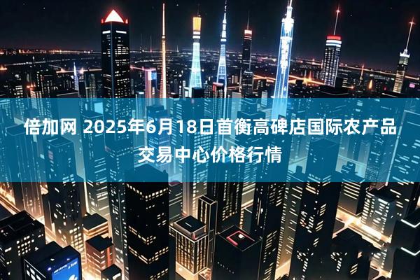 倍加网 2025年6月18日首衡高碑店国际农产品交易中心价格行情