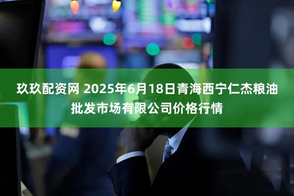 玖玖配资网 2025年6月18日青海西宁仁杰粮油批发市场有限公司价格行情