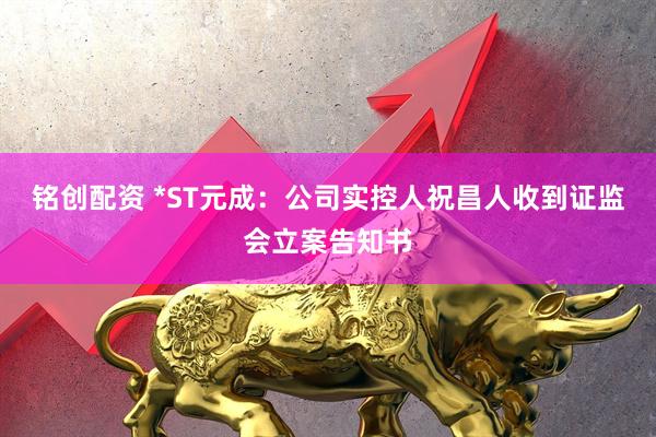 铭创配资 *ST元成：公司实控人祝昌人收到证监会立案告知书