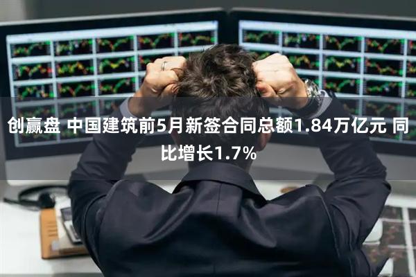 创赢盘 中国建筑前5月新签合同总额1.84万亿元 同比增长1.7%