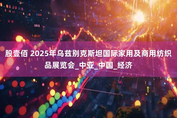 股壹佰 2025年乌兹别克斯坦国际家用及商用纺织品展览会_中亚_中国_经济