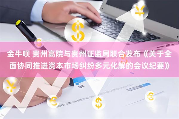 金牛呗 贵州高院与贵州证监局联合发布《关于全面协同推进资本市场纠纷多元化解的会议纪要》