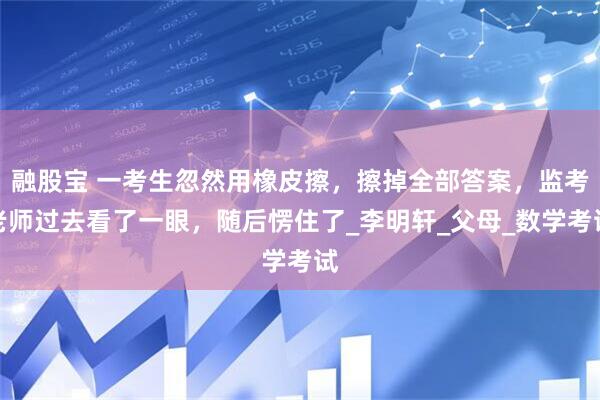 融股宝 一考生忽然用橡皮擦，擦掉全部答案，监考老师过去看了一眼，随后愣住了_李明轩_父母_数学考试