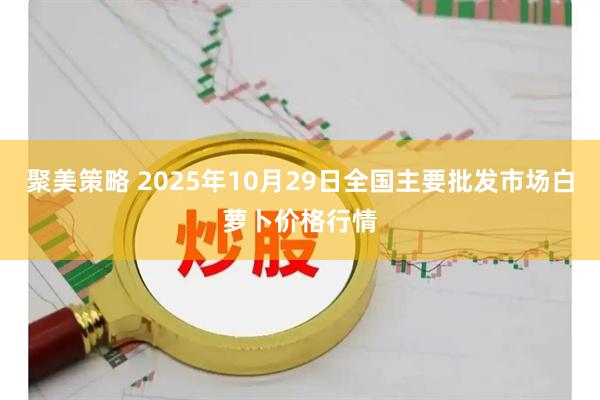 聚美策略 2025年10月29日全国主要批发市场白萝卜价格行情
