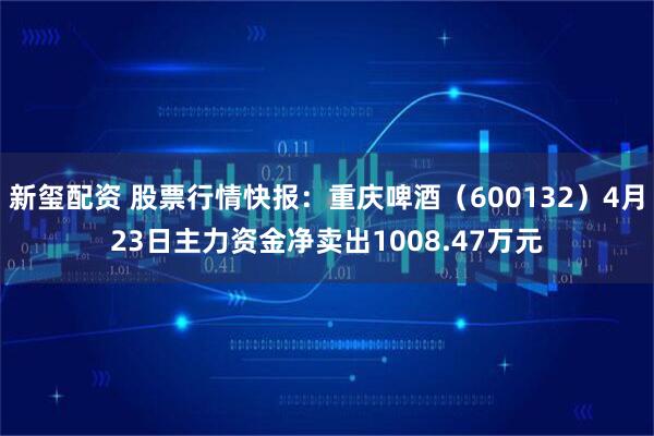新玺配资 股票行情快报：重庆啤酒（600132）4月23日主力资金净卖出1008.47万元