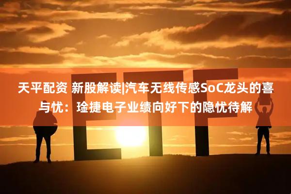 天平配资 新股解读|汽车无线传感SoC龙头的喜与忧：琻捷电子业绩向好下的隐忧待解