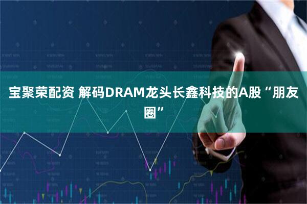 宝聚荣配资 解码DRAM龙头长鑫科技的A股“朋友圈”