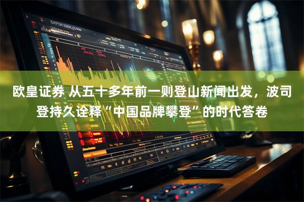 欧皇证券 从五十多年前一则登山新闻出发，波司登持久诠释“中国品牌攀登”的时代答卷