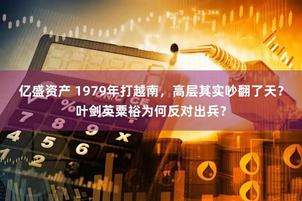 亿盛资产 1979年打越南，高层其实吵翻了天？叶剑英粟裕为何反对出兵？